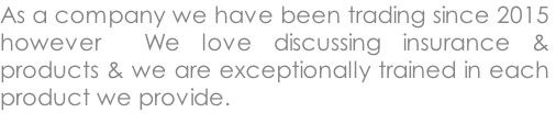 As a company we have been trading since 2015 however  We love discussing insurance & products & we are exceptionally trained in each product we provide.