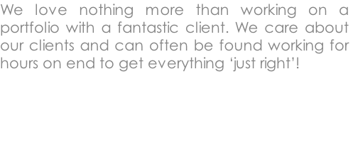 We love nothing more than working on a portfolio with a fantastic client. We care about our clients and can often be found working for hours on end to get everything ‘just right’!